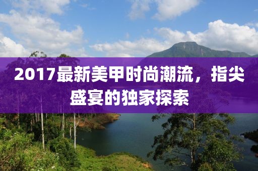 2017最新美甲时尚潮流，指尖盛宴的独家探索