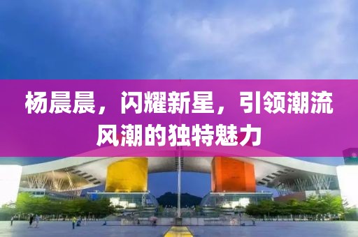 杨晨晨，闪耀新星，引领潮流风潮的独特魅力