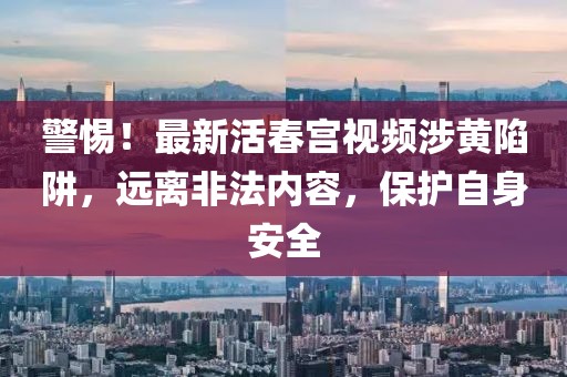 警惕！最新活春宫视频涉黄陷阱，远离非法内容，保护自身安全