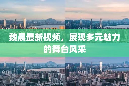 魏晨最新视频，展现多元魅力的舞台风采