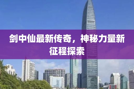 剑中仙最新传奇，神秘力量新征程探索
