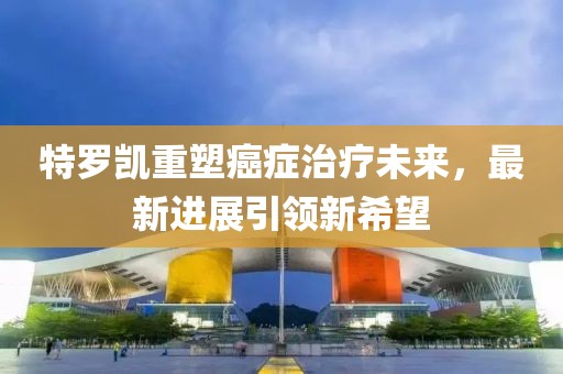 特罗凯重塑癌症治疗未来，最新进展引领新希望