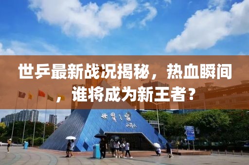 世乒最新战况揭秘，热血瞬间，谁将成为新王者？