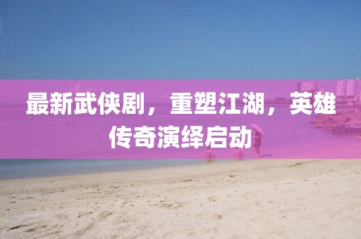 最新武侠剧，重塑江湖，英雄传奇演绎启动