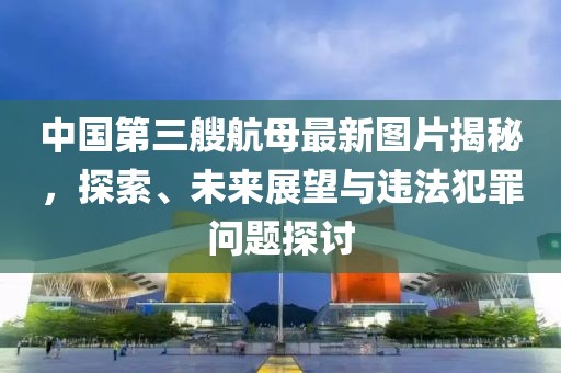 中国第三艘航母最新图片揭秘，探索、未来展望与违法犯罪问题探讨