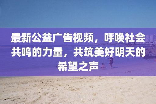 最新公益广告视频，呼唤社会共鸣的力量，共筑美好明天的希望之声