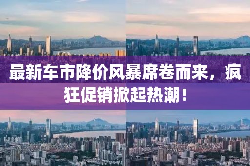 最新车市降价风暴席卷而来，疯狂促销掀起热潮！