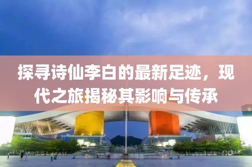 探寻诗仙李白的最新足迹，现代之旅揭秘其影响与传承