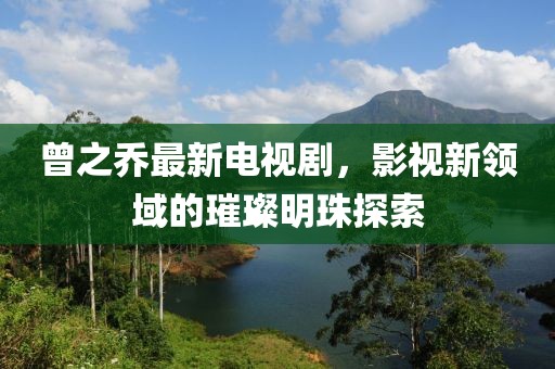 曾之乔最新电视剧，影视新领域的璀璨明珠探索
