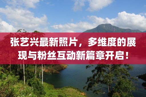 张艺兴最新照片，多维度的展现与粉丝互动新篇章开启！