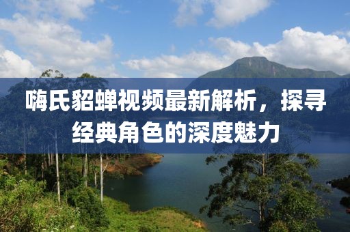 嗨氏貂蝉视频最新解析，探寻经典角色的深度魅力