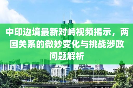 中印边境最新对峙视频揭示，两国关系的微妙变化与挑战涉政问题解析