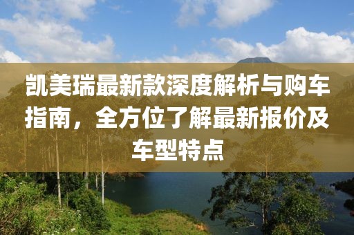 凯美瑞最新款深度解析与购车指南，全方位了解最新报价及车型特点