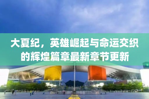 大夏纪，英雄崛起与命运交织的辉煌篇章最新章节更新