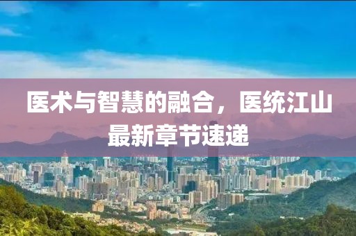 医术与智慧的融合，医统江山最新章节速递