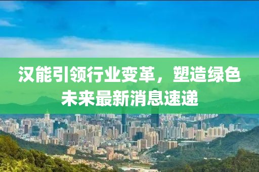 汉能引领行业变革，塑造绿色未来最新消息速递