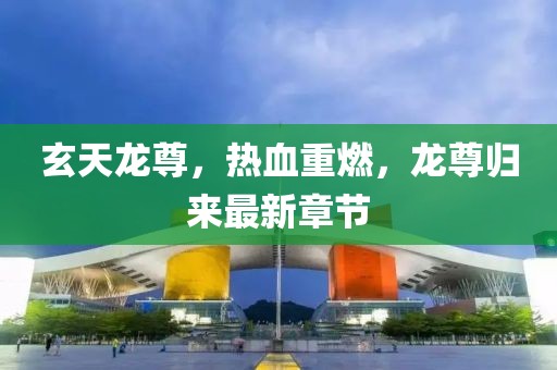 玄天龙尊，热血重燃，龙尊归来最新章节