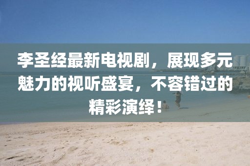 李圣经最新电视剧，展现多元魅力的视听盛宴，不容错过的精彩演绎！