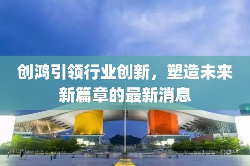 创鸿引领行业创新，塑造未来新篇章的最新消息