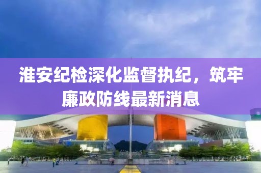 淮安纪检深化监督执纪，筑牢廉政防线最新消息