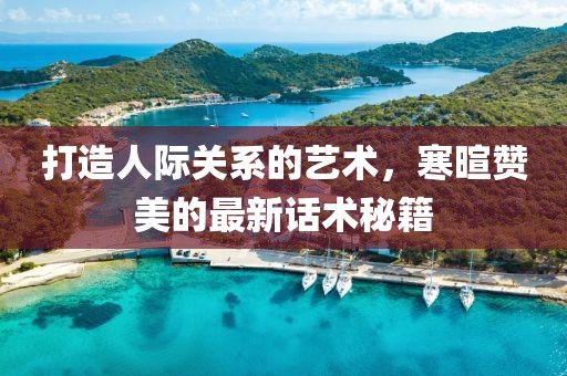 打造人际关系的艺术，寒暄赞美的最新话术秘籍