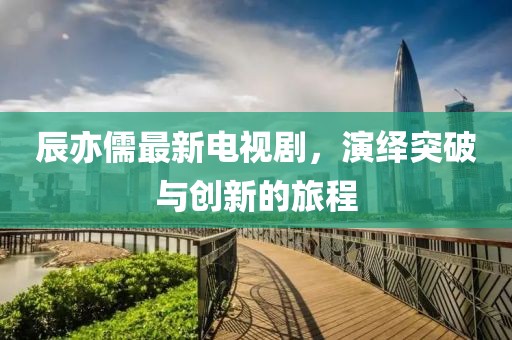 辰亦儒最新电视剧，演绎突破与创新的旅程