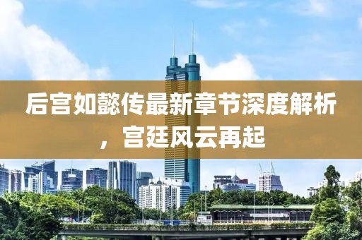 后宫如懿传最新章节深度解析，宫廷风云再起