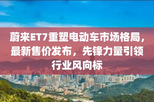 蔚来ET7重塑电动车市场格局，最新售价发布，先锋力量引领行业风向标