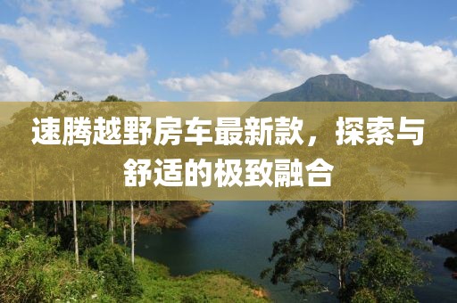 速腾越野房车最新款，探索与舒适的极致融合