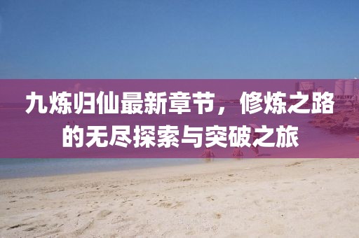 九炼归仙最新章节，修炼之路的无尽探索与突破之旅