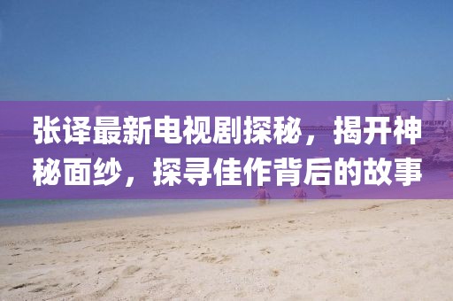 张译最新电视剧探秘，揭开神秘面纱，探寻佳作背后的故事