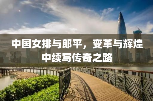 中国女排与郎平，变革与辉煌中续写传奇之路