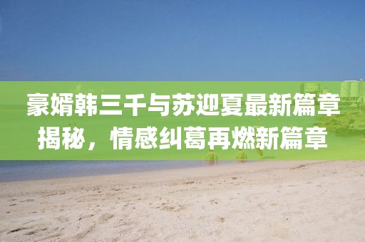 豪婿韩三千与苏迎夏最新篇章揭秘，情感纠葛再燃新篇章