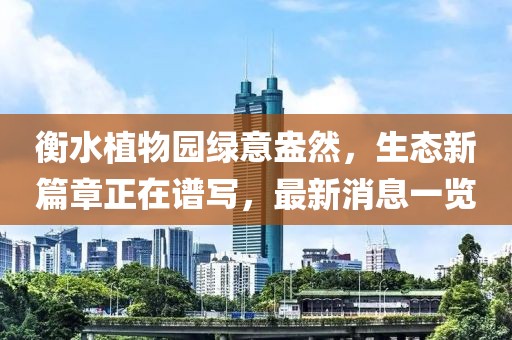 衡水植物园绿意盎然，生态新篇章正在谱写，最新消息一览
