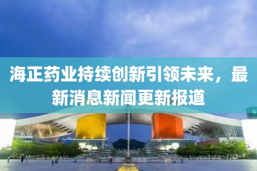 海正药业持续创新引领未来，最新消息新闻更新报道
