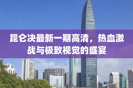 昆仑决最新一期高清，热血激战与极致视觉的盛宴