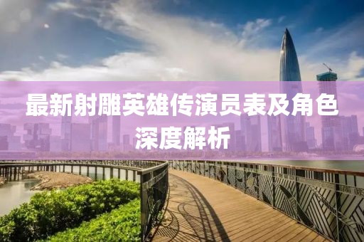 最新射雕英雄传演员表及角色深度解析
