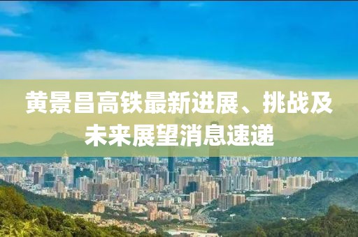 黄景昌高铁最新进展、挑战及未来展望消息速递
