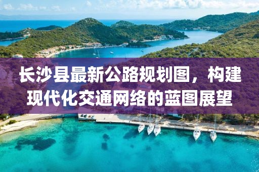 长沙县最新公路规划图，构建现代化交通网络的蓝图展望
