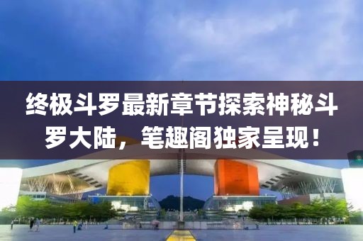 终极斗罗最新章节探索神秘斗罗大陆，笔趣阁独家呈现！