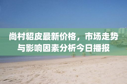尚村貂皮最新价格，市场走势与影响因素分析今日播报
