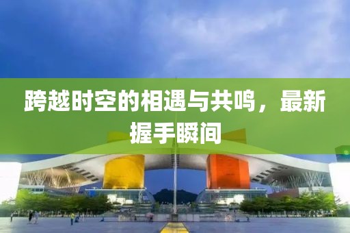 跨越时空的相遇与共鸣，最新握手瞬间