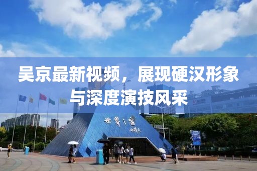 吴京最新视频，展现硬汉形象与深度演技风采