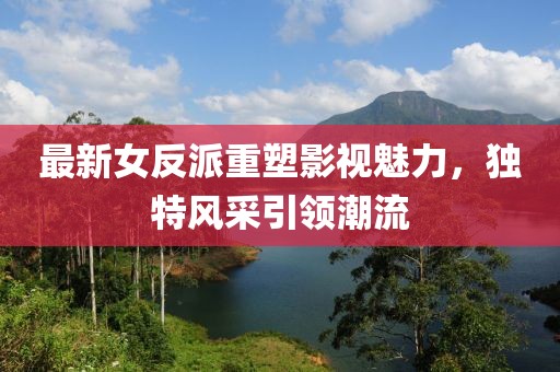 最新女反派重塑影视魅力，独特风采引领潮流