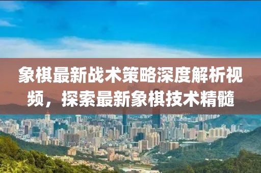 象棋最新战术策略深度解析视频，探索最新象棋技术精髓