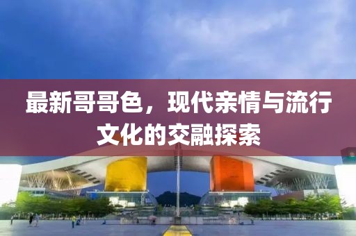 最新哥哥色，现代亲情与流行文化的交融探索
