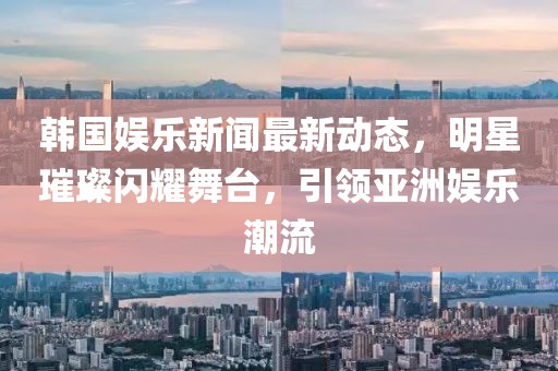韩国娱乐新闻最新动态，明星璀璨闪耀舞台，引领亚洲娱乐潮流