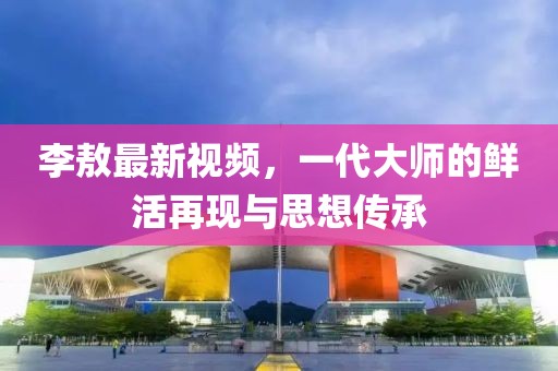 李敖最新视频，一代大师的鲜活再现与思想传承