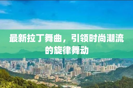 最新拉丁舞曲，引领时尚潮流的旋律舞动