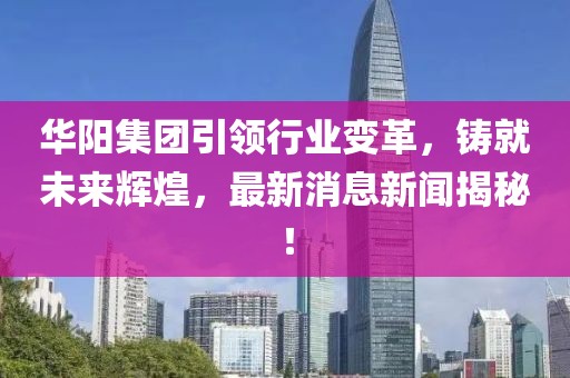 华阳集团引领行业变革，铸就未来辉煌，最新消息新闻揭秘！